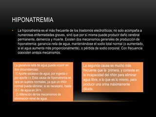 HIPONATREMIA
• La hiponatremia es el más frecuente de los trastornos electrolíticos; no solo acompaña a
numerosas enfermedades graves, sinó que por sí misma puede producir daño cerebral
permanente, demencia y muerte. Existen dos mecanismos generales de producción de
hiponatremia: ganancia neta de agua, manteniéndose el sodio total normal (o aumentado,
si el agua aumenta más proporcionalmente), o pérdida de sodio corporal. Con frecuencia
coexisten ambos mecanismos.
La ganancia neta de agua puede ocurrir en
dos circunstancias:
1) Aporte excesivo de agua, por ingesta o
por aporte i.v. Esta causa de hiponatremia es
rara en sujetos normales, ya que un riñón
normal puede eliminar, si es necesario, hasta
15 l. de agua en 24 h.
2) Alteración de los mecanismos de
eliminación renal de agua.
La segunda causa es mucho más
frecuente que la primera, y consiste en
la incapacidad del riñón para eliminar
agua libre, o lo que es lo mismo, para
producir una orina máximamente
diluida.
 