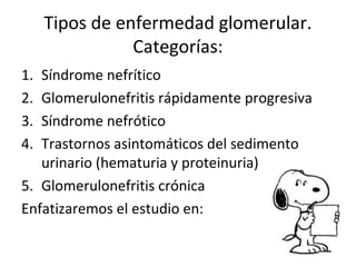 Tipos de enfermedad glomerular.
Categorías:
1. Síndrome nefrítico
2. Glomerulonefritis rápidamente progresiva
3. Síndrome nefrótico
4. Trastornos asintomáticos del sedimento
urinario (hematuria y proteinuria)
5. Glomerulonefritis crónica
Enfatizaremos el estudio en:
 