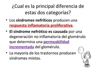 ¿Cual es la principal diferencia de
estas dos categorías?
• Los síndromes nefríticos producen una
respuesta inflamatoria proliferativa.
• El síndrome nefrótico es causada por una
degeneración no inflamatoria del glomérulo
que determina una permeabilidad
incrementada del glomérulo.
• La mayoría de los trastornos producen
síndromes mixtos.
 