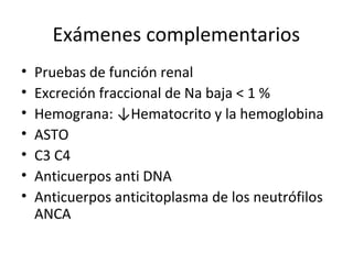 Exámenes complementarios
• Pruebas de función renal
• Excreción fraccional de Na baja < 1 %
• Hemograna: ↓Hematocrito y la hemoglobina
• ASTO
• C3 C4
• Anticuerpos anti DNA
• Anticuerpos anticitoplasma de los neutrófilos
ANCA
 