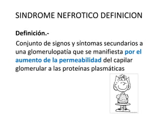SINDROME NEFROTICO DEFINICION
Definición.-
Conjunto de signos y síntomas secundarios a
una glomerulopatía que se manifiesta por el
aumento de la permeabilidad del capilar
glomerular a las proteínas plasmáticas
 