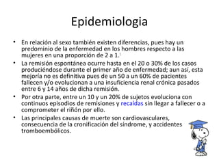Epidemiologia
• En relación al sexo también existen diferencias, pues hay un
predominio de la enfermedad en los hombres respecto a las
mujeres en una proporción de 2 a 1.1
• La remisión espontánea ocurre hasta en el 20 o 30% de los casos
produciéndose durante el primer año de enfermedad; aun así, esta
mejoría no es definitiva pues de un 50 a un 60% de pacientes
fallecen y/o evolucionan a una insuficiencia renal crónica pasados
entre 6 y 14 años de dicha remisión.
• Por otra parte, entre un 10 y un 20% de sujetos evoluciona con
continuos episodios de remisiones y recaídas sin llegar a fallecer o a
comprometer el riñón por ello.
• Las principales causas de muerte son cardiovasculares,
consecuencia de la cronificación del síndrome, y accidentes
tromboembólicos.
 