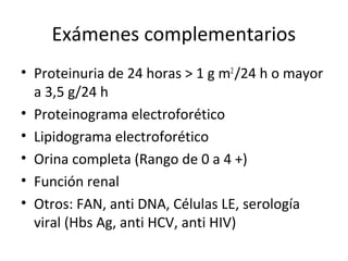 Exámenes complementarios
• Proteinuria de 24 horas > 1 g m2
/24 h o mayor
a 3,5 g/24 h
• Proteinograma electroforético
• Lipidograma electroforético
• Orina completa (Rango de 0 a 4 +)
• Función renal
• Otros: FAN, anti DNA, Células LE, serología
viral (Hbs Ag, anti HCV, anti HIV)
 