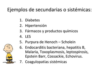 Ejemplos de secundarias o sistémicas:
1. Diabetes
2. Hipertensión
3. Fármacos y productos químicos
4. LES
5. Purpura de Henoch – Scholein
6. Endocarditis bacteriana, hepatitis B,
Malaria, Toxoplasmosis, leptospirosis,
Epstein Barr, Cossackie, Echovirus.
7. Coagulopatías sistémicas
 