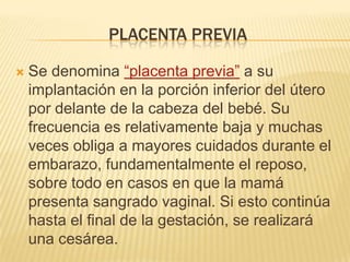 PLACENTA PREVIA
 Se denomina “placenta previa” a su
implantación en la porción inferior del útero
por delante de la cabeza del bebé. Su
frecuencia es relativamente baja y muchas
veces obliga a mayores cuidados durante el
embarazo, fundamentalmente el reposo,
sobre todo en casos en que la mamá
presenta sangrado vaginal. Si esto continúa
hasta el final de la gestación, se realizará
una cesárea.
 