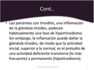 Cont.. Los pacientes con tiroiditis, una inflamación de la glándula tiroides, padecen habitualmente una fase de hipertiroidismo. Sin embargo, la inflamación puede dañar la glándula tiroides, de modo que la actividad inicial, superior a la normal, es el preludio de una actividad deficiente transitoria (lo más frecuente) o permanente (hipotiroidismo).  Trastorno de la Glandula Tiroides 