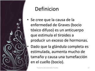 Definicion  Se cree que la causa de la enfermedad de Graves (bocio tóxico difuso) es un anticuerpo que estimula el tiroides a producir un exceso de hormonas. Dado que la glándula completa es estimulada, aumenta mucho de tamaño y causa una tumefacción en el cuello (bocio). Trastorno de la Glandula Tiroides 