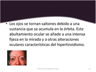 Los ojos se tornan saltones debido a una sustancia que se acumula en la órbita. Este abultamiento ocular se añade a una intensa fijeza en la mirada y a otras alteraciones oculares características del hipertiroidismo. Trastorno de la Glandula Tiroides 