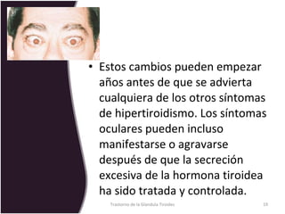 Estos cambios pueden empezar años antes de que se advierta cualquiera de los otros síntomas de hipertiroidismo. Los síntomas oculares pueden incluso manifestarse o agravarse después de que la secreción excesiva de la hormona tiroidea ha sido tratada y controlada. Trastorno de la Glandula Tiroides 