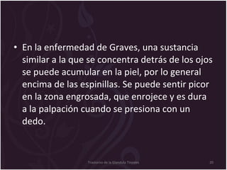En la enfermedad de Graves, una sustancia similar a la que se concentra detrás de los ojos se puede acumular en la piel, por lo general encima de las espinillas. Se puede sentir picor en la zona engrosada, que enrojece y es dura a la palpación cuando se presiona con un dedo. Trastorno de la Glandula Tiroides 
