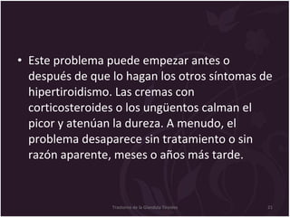 Este problema puede empezar antes o después de que lo hagan los otros síntomas de hipertiroidismo. Las cremas con corticosteroides o los ungüentos calman el picor y atenúan la dureza. A menudo, el problema desaparece sin tratamiento o sin razón aparente, meses o años más tarde.  Trastorno de la Glandula Tiroides 