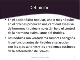 Definición  En el bocio tóxico nodular, uno o más nódulos en el tiroides producen una cantidad excesiva de hormona tiroidea y no están bajo el control de la hormona estimulante del tiroides.  Los nódulos son verdaderos tumores benignos hiperfuncionantes del tiroides y se asocian con los ojos saltones y los problemas cutáneos de la enfermedad de Graves.  Trastorno de la Glandula Tiroides 