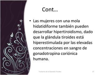 Cont… Las mujeres con una mola hidatidiforme también pueden desarrollar hipertiroidismo, dado que la glándula tiroides está hiperestimulada por las elevadas concentraciones en sangre de gonadotropina coriónica humana.  Trastorno de la Glandula Tiroides 
