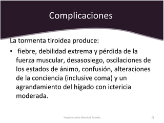 Complicaciones  La tormenta tiroidea produce: fiebre, debilidad extrema y pérdida de la fuerza muscular, desasosiego, oscilaciones de los estados de ánimo, confusión, alteraciones de la conciencia (inclusive coma) y un agrandamiento del hígado con ictericia moderada.  Trastorno de la Glandula Tiroides 