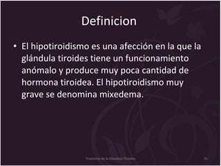 Definicion  El hipotiroidismo es una afección en la que la glándula tiroides tiene un funcionamiento anómalo y produce muy poca cantidad de hormona tiroidea. El hipotiroidismo muy grave se denomina mixedema.  Trastorno de la Glandula Tiroides 