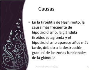 Causas  En la tiroiditis de Hashimoto, la causa más frecuente de hipotiroidismo, la glándula tiroides se agranda y el hipotiroidismo aparece años más tarde, debido a la destrucción gradual de las zonas funcionales de la glándula.  Trastorno de la Glandula Tiroides 