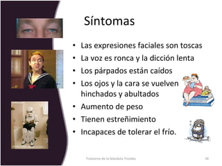 Síntomas  Las expresiones faciales son toscas La voz es ronca y la dicción lenta Los párpados están caídos Los ojos y la cara se vuelven hinchados y abultados  Aumento de peso Tienen estreñimiento Incapaces de tolerar el frío.  Trastorno de la Glandula Tiroides 