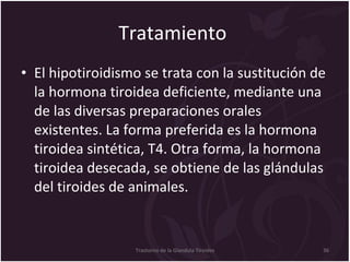 Tratamiento  El hipotiroidismo se trata con la sustitución de la hormona tiroidea deficiente, mediante una de las diversas preparaciones orales existentes. La forma preferida es la hormona tiroidea sintética, T4. Otra forma, la hormona tiroidea desecada, se obtiene de las glándulas del tiroides de animales.  Trastorno de la Glandula Tiroides 