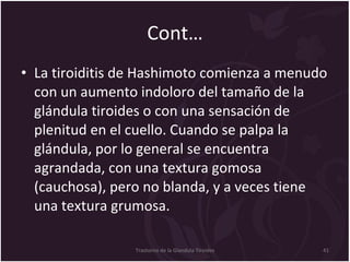 Cont… La tiroiditis de Hashimoto comienza a menudo con un aumento indoloro del tamaño de la glándula tiroides o con una sensación de plenitud en el cuello. Cuando se palpa la glándula, por lo general se encuentra agrandada, con una textura gomosa (cauchosa), pero no blanda, y a veces tiene una textura grumosa.  Trastorno de la Glandula Tiroides 