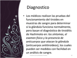 Diagnostico  Los médicos realizan las pruebas del funcionamiento del tiroides en muestras de sangre para determinar si la glándula funciona normalmente, pero basan el diagnóstico de tiroiditis de Hashimoto en:  los síntomas, el examen físico y la presencia de anticuerpos que atacan la glándula  (anticuerpos antitiroideos), los cuales pueden ser medidos con facilidad en un análisis de sangre.  Trastorno de la Glandula Tiroides 