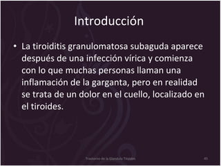 Introducción  La tiroiditis granulomatosa subaguda aparece después de una infección vírica y comienza con lo que muchas personas llaman una inflamación de la garganta, pero en realidad se trata de un dolor en el cuello, localizado en el tiroides.   Trastorno de la Glandula Tiroides 