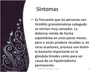 Síntomas  Es frecuente que las personas con tiroiditis granulomatosa subaguda se sientan muy cansadas. La dolencia remite de forma espontánea en unos pocos meses, pero a veces produce recaídas o, en raras ocasiones, provoca una lesión lo bastante importante en la glándula tiroides como para ser causa de un hipotiroidismo permanente.  Trastorno de la Glandula Tiroides 