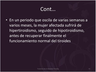 Cont… En un periodo que oscila de varias semanas a varios meses, la mujer afectada sufrirá de hipertiroidismo, seguido de hipotiroidismo, antes de recuperar finalmente el funcionamiento normal del tiroides   Trastorno de la Glandula Tiroides 