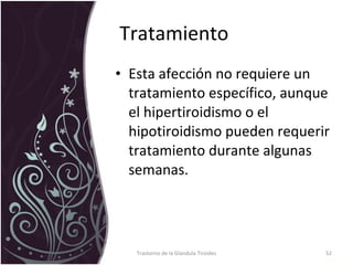 Tratamiento  Esta afección no requiere un tratamiento específico, aunque el hipertiroidismo o el hipotiroidismo pueden requerir tratamiento durante algunas semanas.   Trastorno de la Glandula Tiroides 