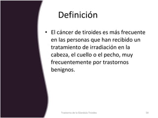 Definición  El cáncer de tiroides es más frecuente en las personas que han recibido un tratamiento de irradiación en la cabeza, el cuello o el pecho, muy frecuentemente por trastornos benignos.  Trastorno de la Glandula Tiroides 