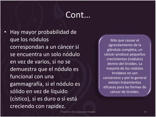 Cont… Hay mayor probabilidad de que los nódulos correspondan a un cáncer si se encuentra un solo nódulo en vez de varios, si no se demuestra que el nódulo es funcional con una gammagrafía, si el nódulo es sólido en vez de líquido (cístico), si es duro o si está creciendo con rapidez.  Trastorno de la Glandula Tiroides Más que causar el agrandamiento de la glándula completa, un cáncer produce pequeños crecimientos (nódulos) dentro del tiroides. La mayoría de los nódulos tiroideos no son cancerosos y por lo general existen tratamientos eficaces para las formas de cáncer de tiroides. 