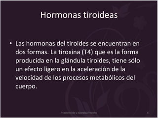 Hormonas tiroideas Las hormonas del tiroides se encuentran en dos formas. La tiroxina (T4) que es la forma producida en la glándula tiroides, tiene sólo un efecto ligero en la aceleración de la velocidad de los procesos metabólicos del cuerpo.  Trastorno de la Glandula Tiroides 