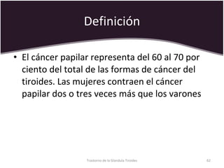 Definición El cáncer papilar representa del 60 al 70 por ciento del total de las formas de cáncer del tiroides. Las mujeres contraen el cáncer papilar dos o tres veces más que los varones Trastorno de la Glandula Tiroides 