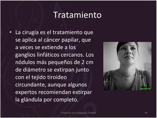 Tratamiento  La cirugía es el tratamiento que se aplica al cáncer papilar, que a veces se extiende a los ganglios linfáticos cercanos. Los nódulos más pequeños de 2 cm de diámetro se extirpan junto con el tejido tiroideo circundante, aunque algunos expertos recomiendan extirpar la glándula por completo.  Trastorno de la Glandula Tiroides 
