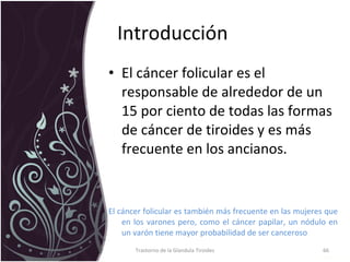 Introducción  El cáncer folicular es el responsable de alrededor de un 15 por ciento de todas las formas de cáncer de tiroides y es más frecuente en los ancianos.  El cáncer folicular es también más frecuente en las mujeres que en los varones pero, como el cáncer papilar, un nódulo en un varón tiene mayor probabilidad de ser canceroso Trastorno de la Glandula Tiroides 