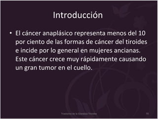 Introducción  El cáncer anaplásico representa menos del 10 por ciento de las formas de cáncer del tiroides e incide por lo general en mujeres ancianas. Este cáncer crece muy rápidamente causando un gran tumor en el cuello. Trastorno de la Glandula Tiroides 