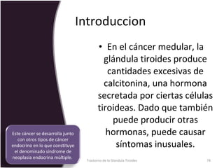 Introduccion  En el cáncer medular, la glándula tiroides produce cantidades excesivas de calcitonina, una hormona secretada por ciertas células tiroideas. Dado que también puede producir otras hormonas, puede causar síntomas inusuales. Trastorno de la Glandula Tiroides Este cáncer se desarrolla junto con otros tipos de cáncer endocrino en lo que constituye el denominado síndrome de neoplasia endocrina múltiple.  