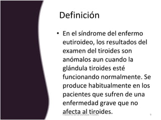 Definición  En el síndrome del enfermo eutiroideo, los resultados del examen del tiroides son anómalos aun cuando la glándula tiroides esté funcionando normalmente. Se produce habitualmente en los pacientes que sufren de una enfermedad grave que no afecta al tiroides.  Trastorno de la Glandula Tiroides 