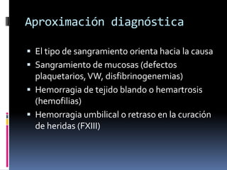 Aproximación diagnósticaEl tipo de sangramiento orienta hacia la causaSangramiento de mucosas (defectos plaquetarios, VW, disfibrinogenemias)Hemorragia de tejido blando o hemartrosis (hemofilias)Hemorragia umbilical o retraso en la curación de heridas (FXIII)