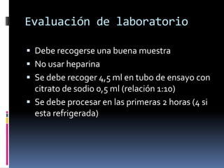 Evaluación de laboratorioDebe recogerse una buena muestraNo usar heparinaSe debe recoger 4,5 ml en tubo de ensayo con citrato de sodio 0,5 ml (relación 1:10)Se debe procesar en las primeras 2 horas (4 si esta refrigerada) 