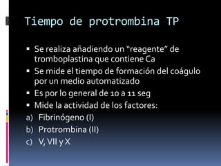 Tiempo de protrombina TPSe realiza añadiendo un “reagente” de tromboplastina que contiene CaSe mide el tiempo de formación del coágulo por un medio automatizadoEs por lo general de 10 a 11 segMide la actividad de los factores:Fibrinógeno (I)Protrombina (II)V, VII y X