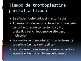Tiempo de tromboplastina parcial activadaSe añaden fosfolípidos sin factor tisularAdemás introduciendo activación prolongada de los factores de contacto (F. XI, XII, prekalikreina, cininógeno de alto peso molecular)Por medio de preincubación con factores de superficie (celita, kaolin, silica)Posteriormente se agrega cloruro de calcio y se mide el tiempo en formar el coagulo.