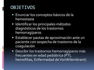 OBJETIVOSEnunciar los conceptos básicos de la hemostasiaIdentificar los principales métodos diagnósticos de los trastornos hemorragíparosEstablecer pautas de aproximación ante un paciente con sospecha de trastorno de la coagulaciónDescibir los trastornos hemorragíparos más frecuentes en edad pediátrica (PTI, hemofilias, Enfermedad de VonWilembrant)