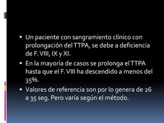 Un paciente con sangramiento clínico con prolongación del TTPA, se debe a deficiencia de F. VIII, IX y XI.En la mayoría de casos se prolonga el TTPA hasta que el F. VIII ha descendido a menos del 35%.Valores de referencia son por lo genera de 26 a 35 seg. Pero varía según el método.