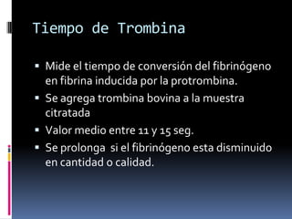 Tiempo de TrombinaMide el tiempo de conversión del fibrinógeno en fibrina inducida por la protrombina.Se agrega trombina bovina a la muestra citratadaValor medio entre 11 y 15 seg.Se prolonga  si el fibrinógeno esta disminuido en cantidad o calidad.