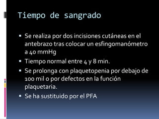 Tiempo de sangradoSe realiza por dos incisiones cutáneas en el antebrazo tras colocar un esfingomanómetro a 40 mmHgTiempo normal entre 4 y 8 min.Se prolonga con plaquetopenia por debajo de 100 mil o por defectos en la función plaquetaria.Se ha sustituido por el PFA