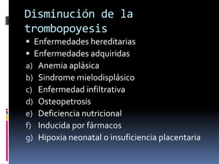 Disminución de la trombopoyesisEnfermedades hereditariasEnfermedades adquiridasAnemia aplásicaSindromemielodisplásicoEnfermedad infiltrativaOsteopetrosisDeficiencia nutricionalInducida por fármacosHipoxia neonatal o insuficiencia placentaria