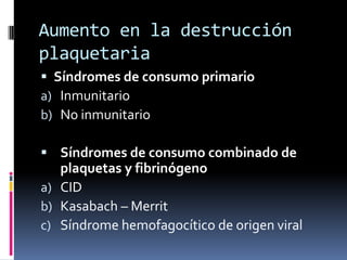 Aumento en la destrucción plaquetariaSíndromes de consumo primarioInmunitarioNo inmunitarioSíndromes de consumo combinado de plaquetas y fibrinógenoCIDKasabach – MerritSíndrome hemofagocítico de origen viral