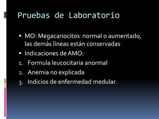 Pruebas de LaboratorioMO: Megacariocitos  normal o aumentado, las demás líneas están conservadasIndicaciones de AMO:Formula leucocitaria anormalAnemia no explicadaIndicios de enfermedad medular.