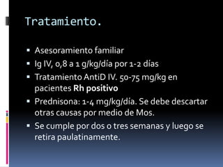 Tratamiento. Asesoramiento familiarIg IV, 0,8 a 1 g/kg/día por 1-2 díasTratamiento AntiD IV. 50-75 mg/kg en pacientes Rh positivoPrednisona: 1-4 mg/kg/día. Se debe descartar otras causas por medio de Mos.Se cumple por dos o tres semanas y luego se retira paulatinamente.