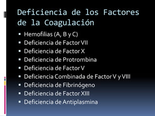 Deficiencia de los Factores de la CoagulaciónHemofilias (A, B y C)Deficiencia de Factor VIIDeficiencia de Factor XDeficiencia de ProtrombinaDeficiencia de Factor VDeficiencia Combinada de Factor V y VIIIDeficiencia de FibrinógenoDeficiencia de Factor XIIIDeficiencia de Antiplasmina
